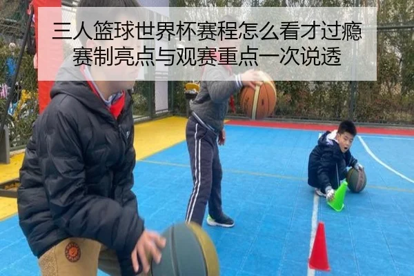 三人篮球世界杯赛程怎么看才过瘾 赛制亮点与观赛重点一次说透