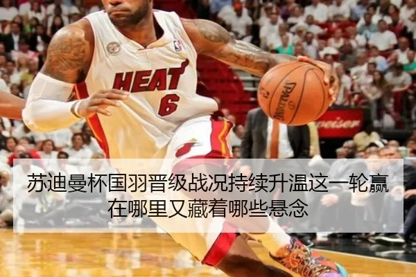 苏迪曼杯国羽晋级战况持续升温这一轮赢在哪里又藏着哪些悬念