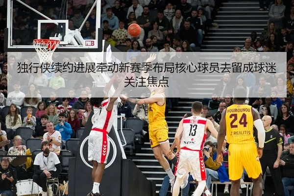 独行侠续约进展牵动新赛季布局核心球员去留成球迷关注焦点